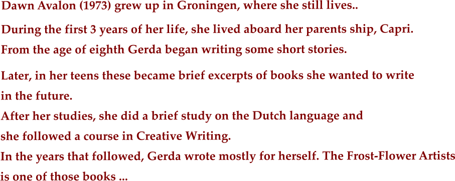 Dawn Avalon (1973) grew up in Groningen, where she still lives..  During the first 3 years of her life, she lived aboard her parents ship, Capri.       From the age of eighth Gerda began writing some short stories. Later, in her teens these became brief excerpts of books she wanted to write in the future.  After her studies, she did a brief study on the Dutch language and she followed a course in Creative Writing. In the years that followed, Gerda wrote mostly for herself. The Frost-Flower Artists is one of those books ...